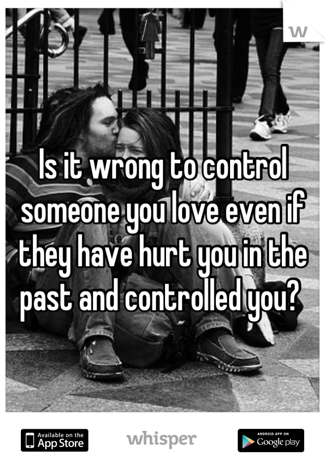 Is it wrong to control someone you love even if they have hurt you in the past and controlled you? 