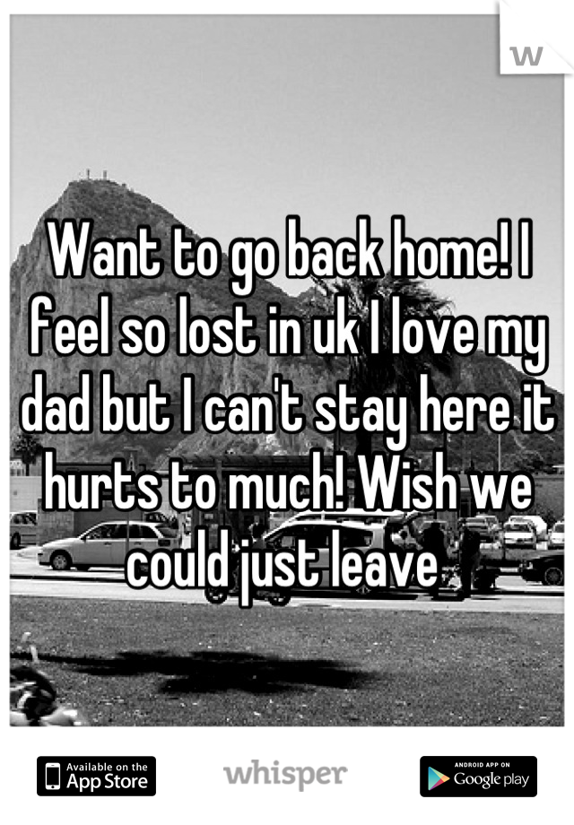 Want to go back home! I feel so lost in uk I love my dad but I can't stay here it hurts to much! Wish we could just leave 