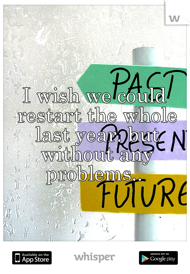 I wish we could restart the whole last year. but without any problems.. 