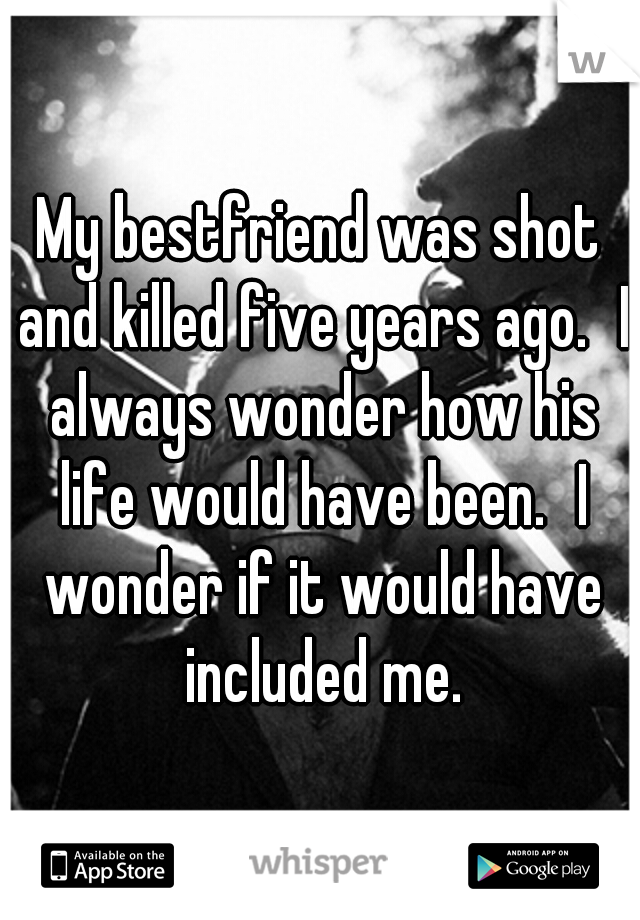 My bestfriend was shot and killed five years ago.
I always wonder how his life would have been.
I wonder if it would have included me.