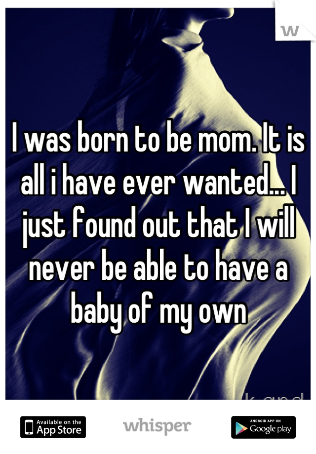 I was born to be mom. It is all i have ever wanted... I just found out that I will never be able to have a baby of my own