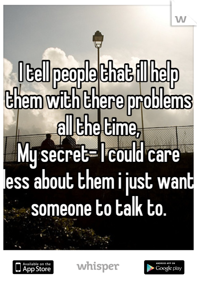 I tell people that ill help them with there problems all the time, 
My secret- I could care less about them i just want someone to talk to.