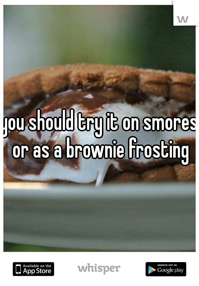 you should try it on smores or as a brownie frosting