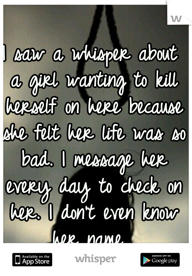 I saw a whisper about a girl wanting to kill herself on here because she felt her life was so bad. I message her every day to check on her. I don't even know her name. 