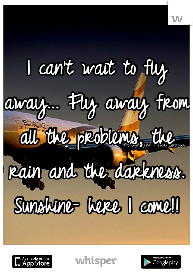 I can't wait to fly away... Fly away from all the problems, the rain and the darkness. Sunshine- here I come!!