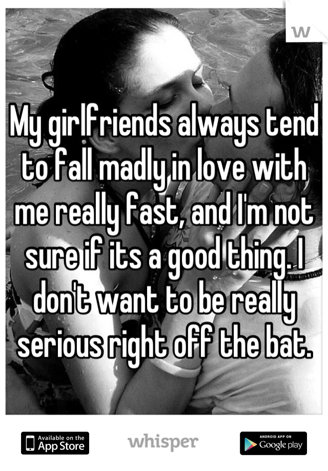 My girlfriends always tend to fall madly in love with me really fast, and I'm not sure if its a good thing. I don't want to be really serious right off the bat.