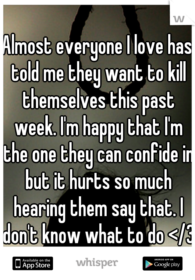 Almost everyone I love has told me they want to kill themselves this past week. I'm happy that I'm the one they can confide in but it hurts so much hearing them say that. I don't know what to do </3