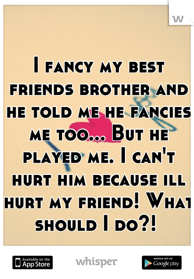 I fancy my best friends brother and he told me he fancies me too... But he played me. I can't hurt him because ill hurt my friend! What should I do?! 
