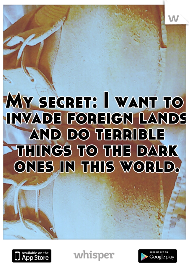My secret: I want to invade foreign lands and do terrible things to the dark ones in this world.