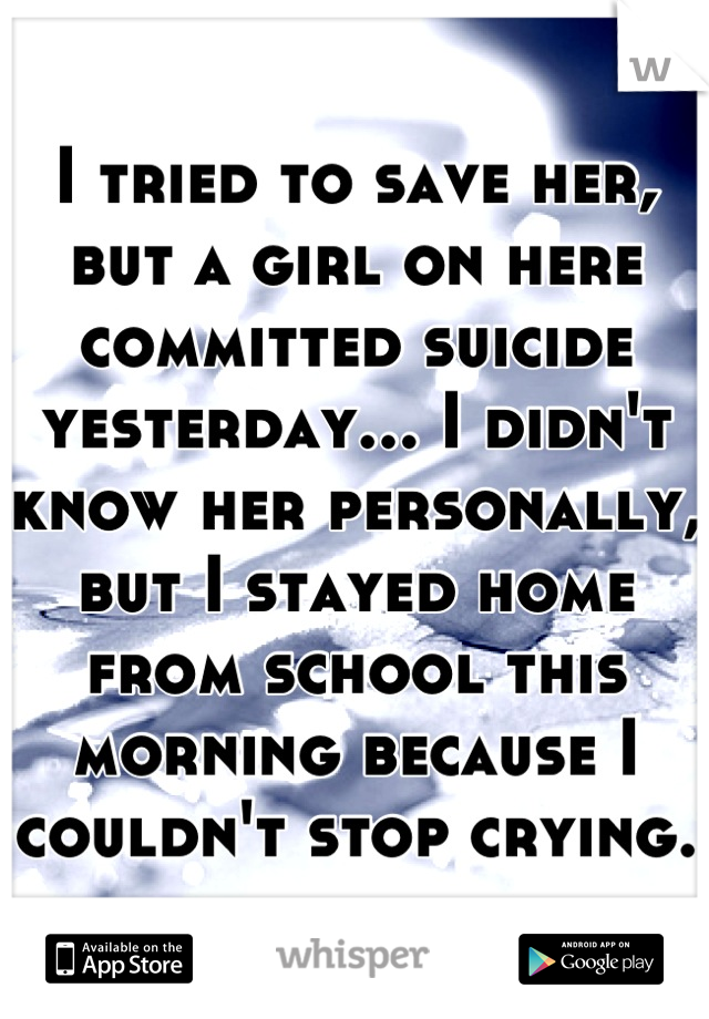 I tried to save her, but a girl on here committed suicide yesterday... I didn't know her personally, but I stayed home from school this morning because I couldn't stop crying. 