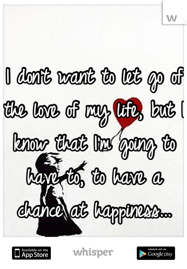 I don't want to let go of the love of my life, but I know that I'm going to have to, to have a chance at happiness...