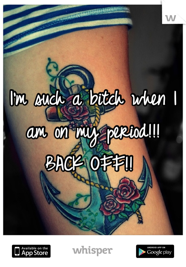 I'm such a bitch when I am on my period!!! 
BACK OFF!! 