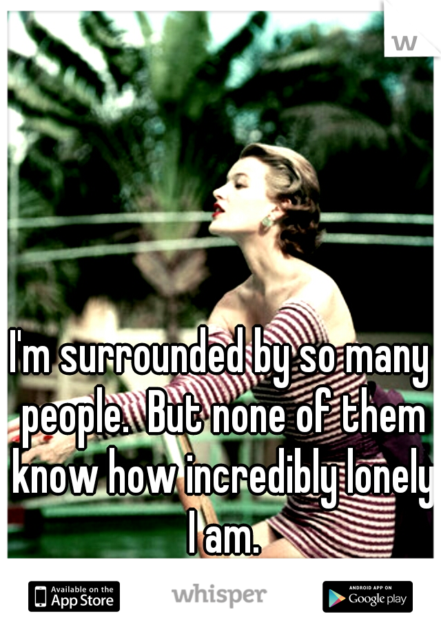 I'm surrounded by so many people.  But none of them know how incredibly lonely I am.