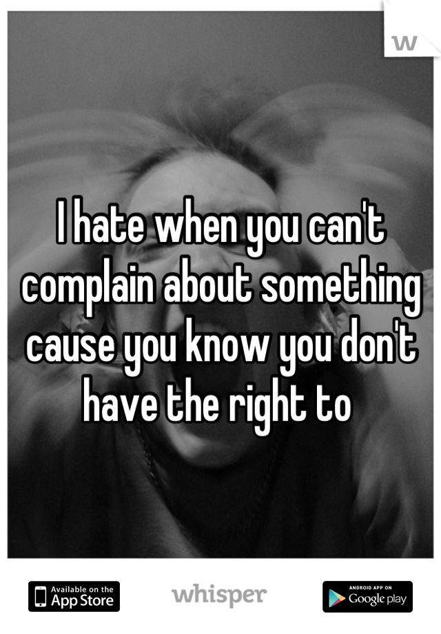 I hate when you can't complain about something cause you know you don't have the right to 
