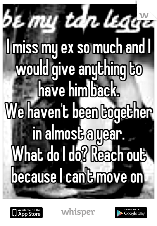 I miss my ex so much and I would give anything to have him back. 
We haven't been together in almost a year. 
What do I do? Reach out because I can't move on 