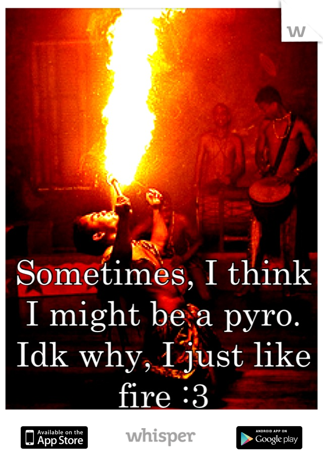 Sometimes, I think I might be a pyro. Idk why, I just like fire :3