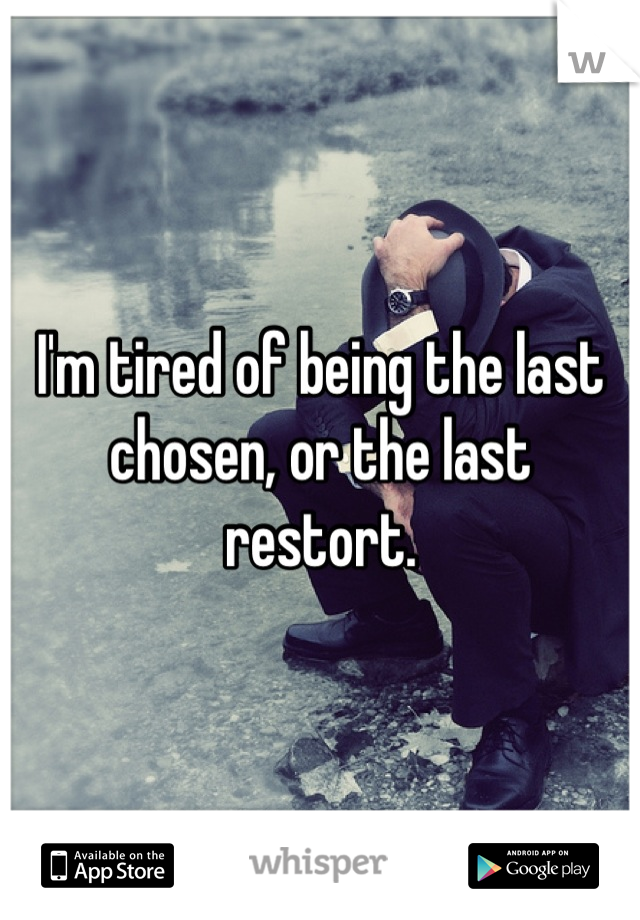 I'm tired of being the last chosen, or the last restort.