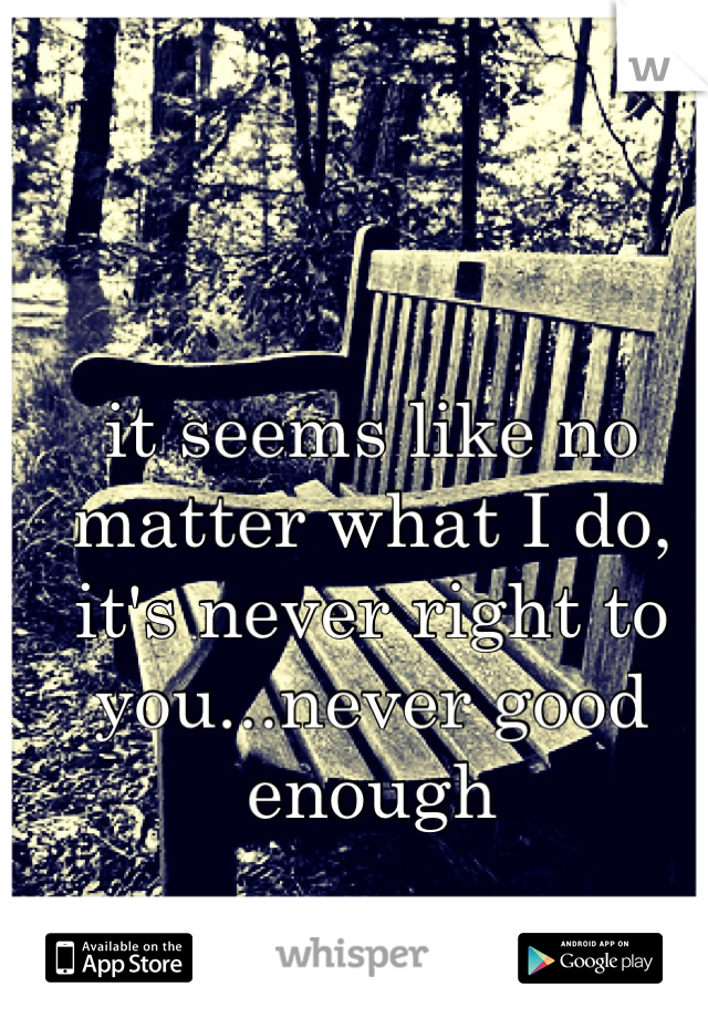 it seems like no matter what I do, it's never right to you...never good enough