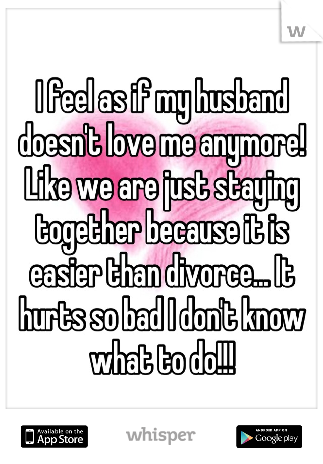 I feel as if my husband doesn't love me anymore! Like we are just staying together because it is easier than divorce... It hurts so bad I don't know what to do!!!