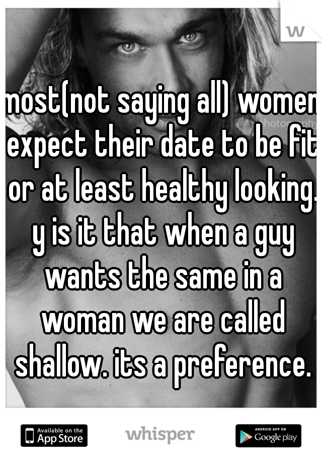 most(not saying all) women expect their date to be fit or at least healthy looking. y is it that when a guy wants the same in a woman we are called shallow. its a preference.