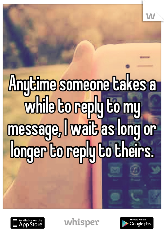 Anytime someone takes a while to reply to my message, I wait as long or longer to reply to theirs.