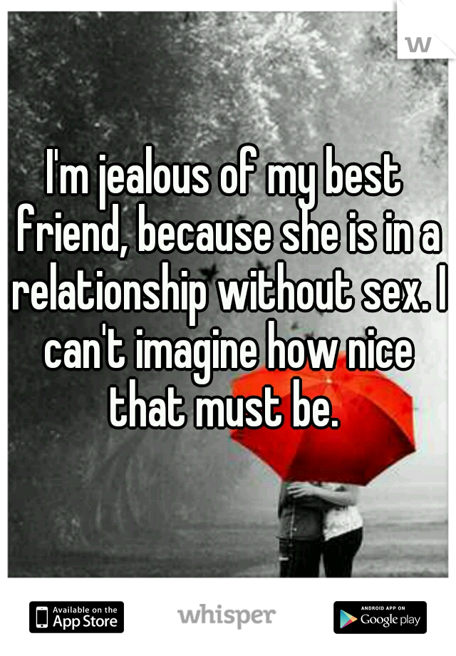 I'm jealous of my best friend, because she is in a relationship without sex. I can't imagine how nice that must be. 