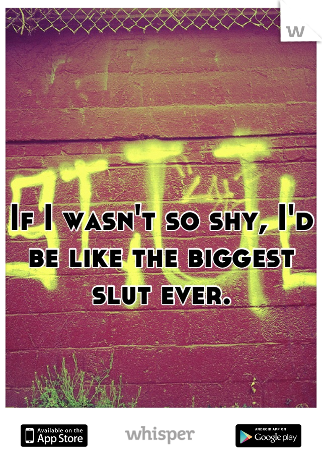 If I wasn't so shy, I'd be like the biggest slut ever.