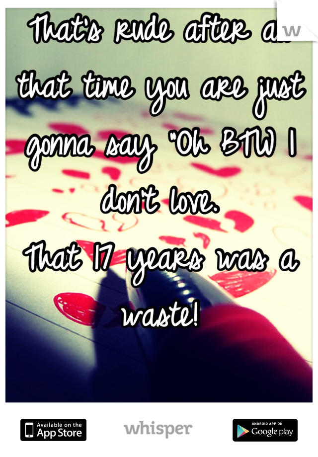 That's rude after all that time you are just gonna say "Oh BTW I don't love. 
That 17 years was a waste!