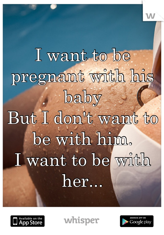 I want to be pregnant with his baby
But I don't want to be with him. 
I want to be with her...