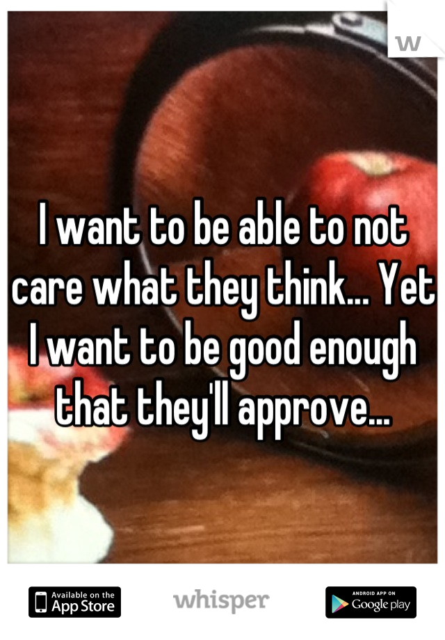 I want to be able to not care what they think... Yet I want to be good enough that they'll approve...