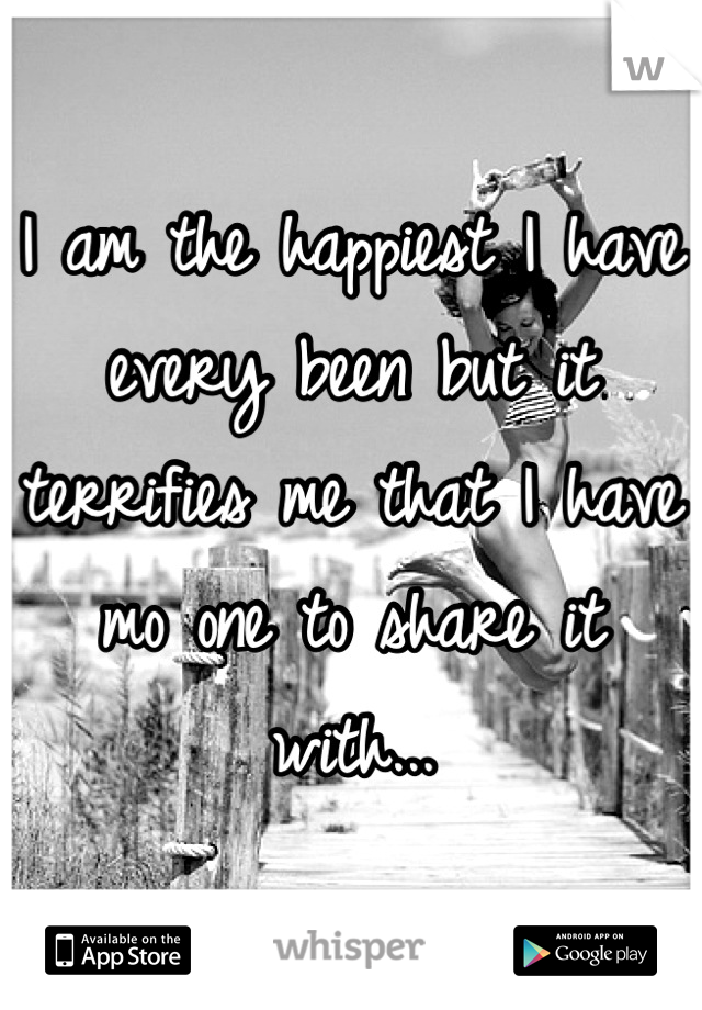 I am the happiest I have every been but it terrifies me that I have mo one to share it with...