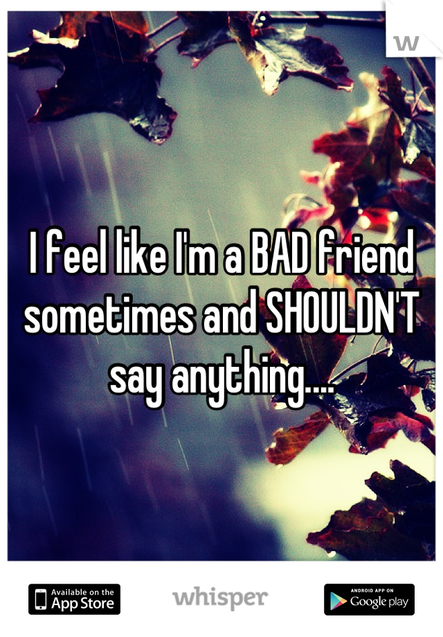 I feel like I'm a BAD friend sometimes and SHOULDN'T say anything....