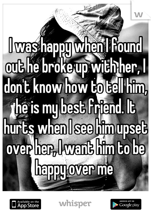I was happy when I found out he broke up with her, I don't know how to tell him, he is my best friend. It hurts when I see him upset over her, I want him to be happy over me 