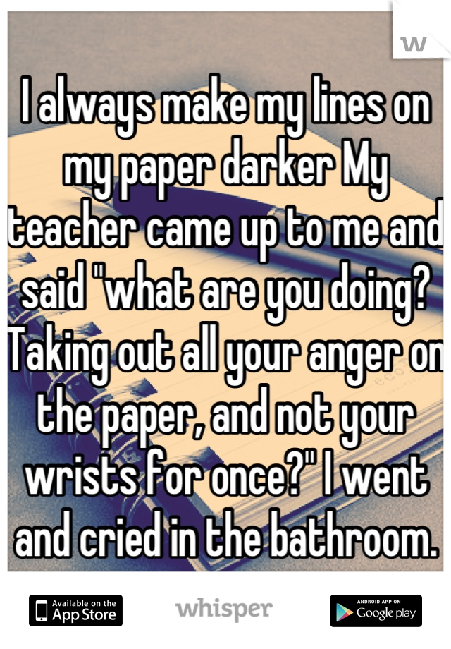 I always make my lines on my paper darker My teacher came up to me and said "what are you doing?Taking out all your anger on the paper, and not your wrists for once?" I went and cried in the bathroom.