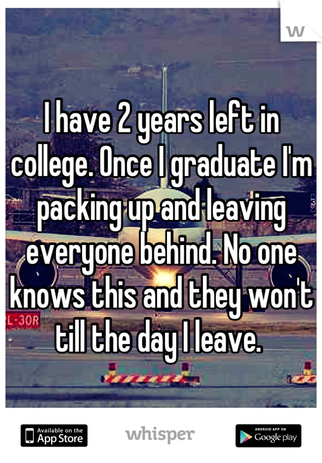 I have 2 years left in college. Once I graduate I'm packing up and leaving everyone behind. No one knows this and they won't till the day I leave. 