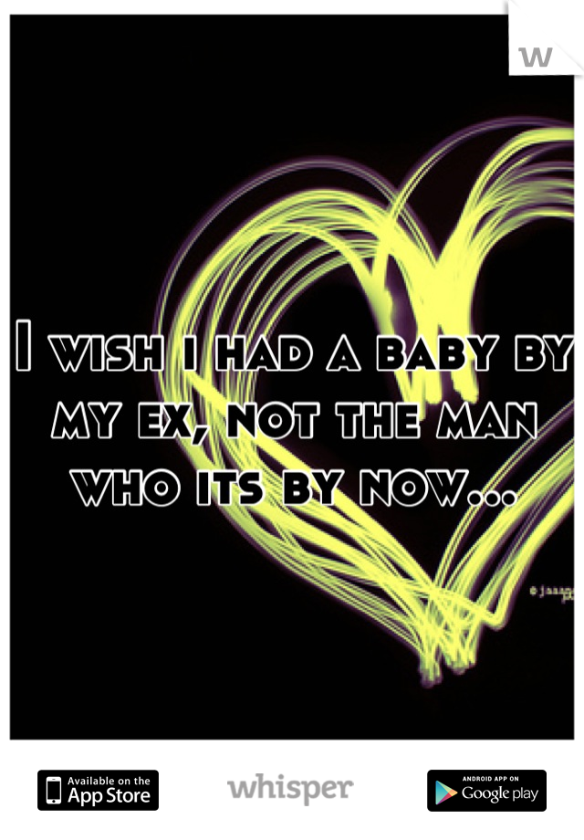 I wish i had a baby by my ex, not the man who its by now...
