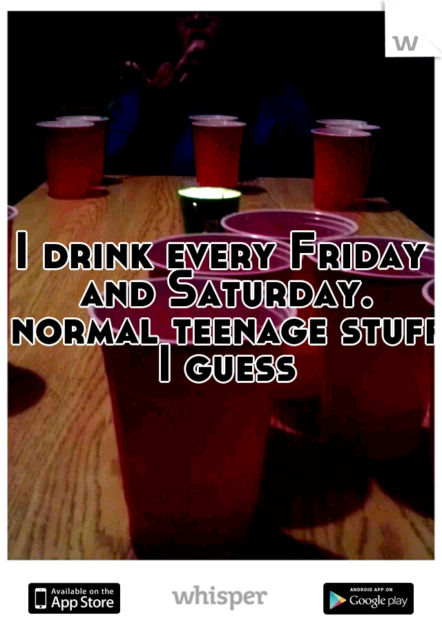 I drink every Friday and Saturday. normal teenage stuff I guess