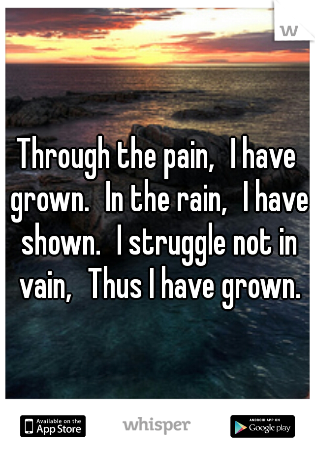 Through the pain,
I have grown.
In the rain,
I have shown.
I struggle not in vain,
Thus I have grown.