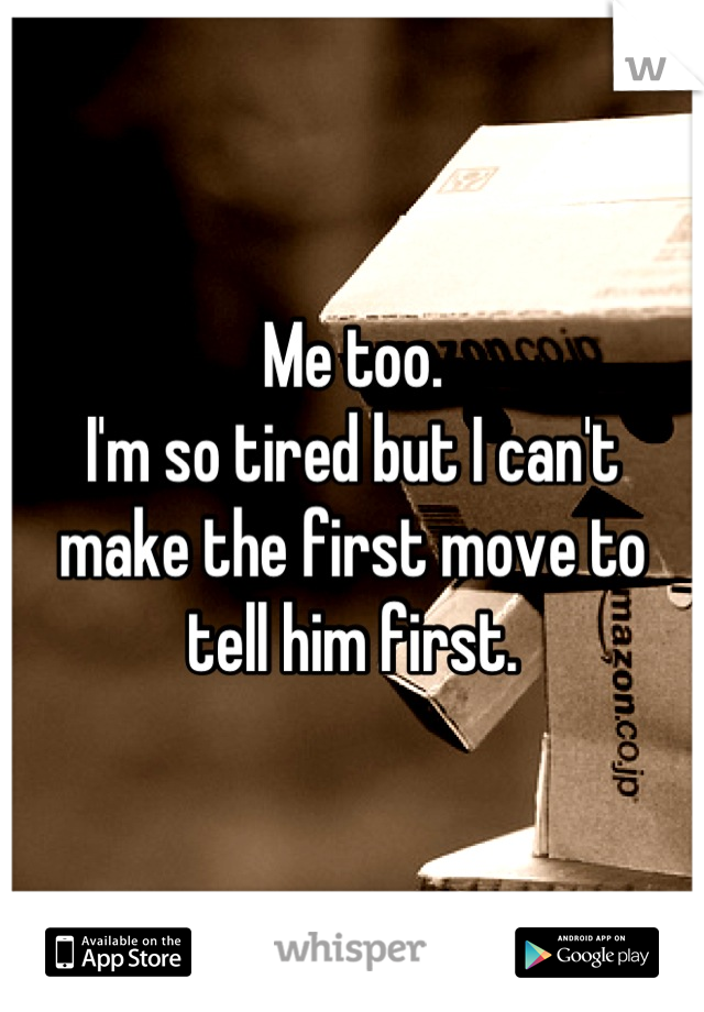 Me too. 
I'm so tired but I can't 
make the first move to 
tell him first.