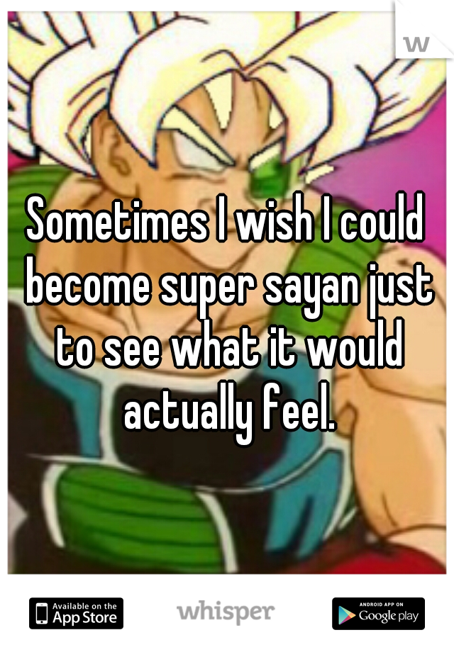 Sometimes I wish I could become super sayan just to see what it would actually feel.