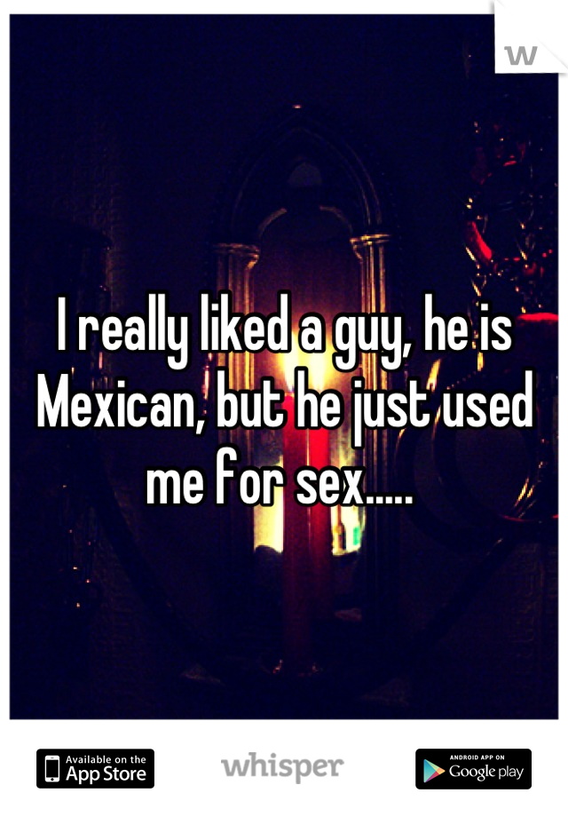 I really liked a guy, he is Mexican, but he just used me for sex..... 