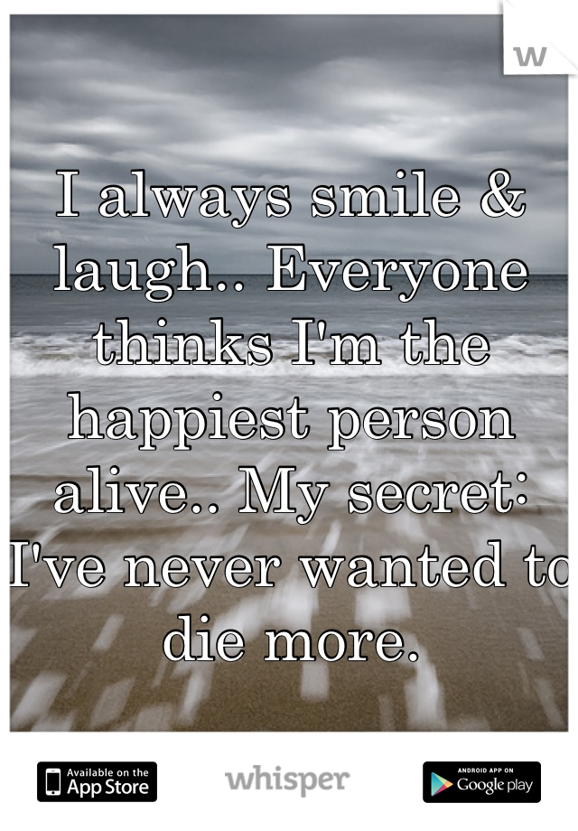 I always smile & laugh.. Everyone thinks I'm the happiest person alive.. My secret: I've never wanted to die more.