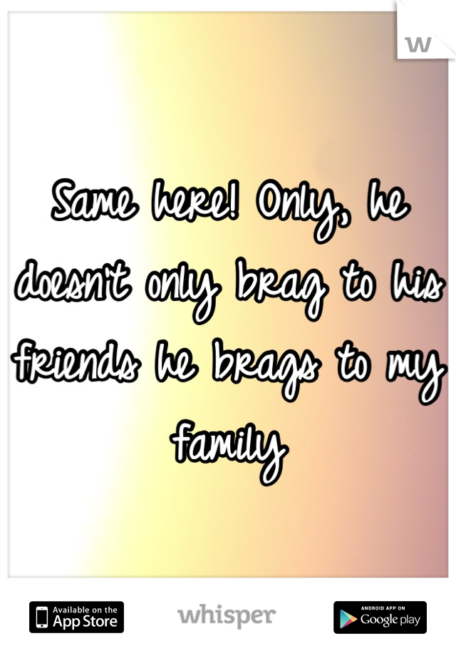 Same here! Only, he doesn't only brag to his friends he brags to my family

