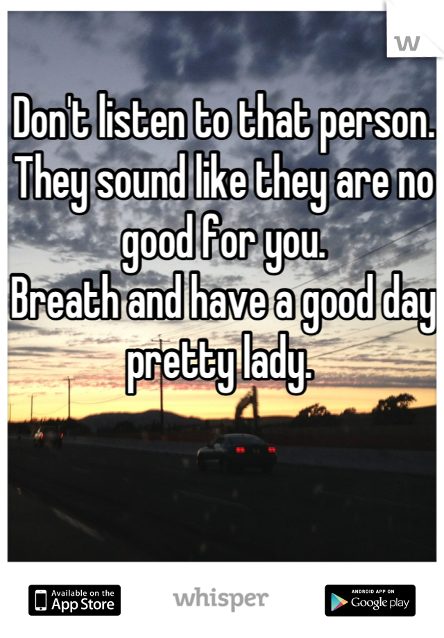 Don't listen to that person. They sound like they are no good for you. 
Breath and have a good day pretty lady. 