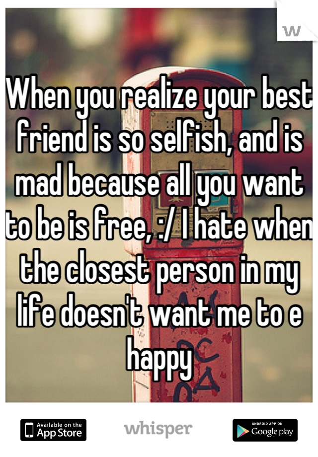 When you realize your best friend is so selfish, and is mad because all you want to be is free, :/ I hate when the closest person in my life doesn't want me to e happy