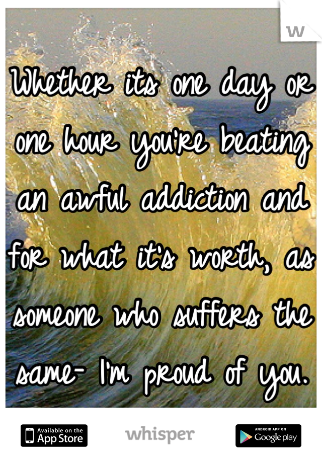 Whether its one day or one hour you're beating an awful addiction and for what it's worth, as someone who suffers the same- I'm proud of you.