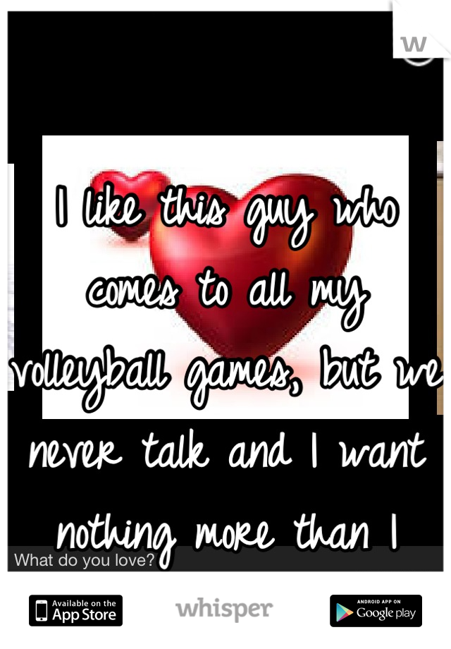 I like this guy who comes to all my volleyball games, but we never talk and I want nothing more than I want him.