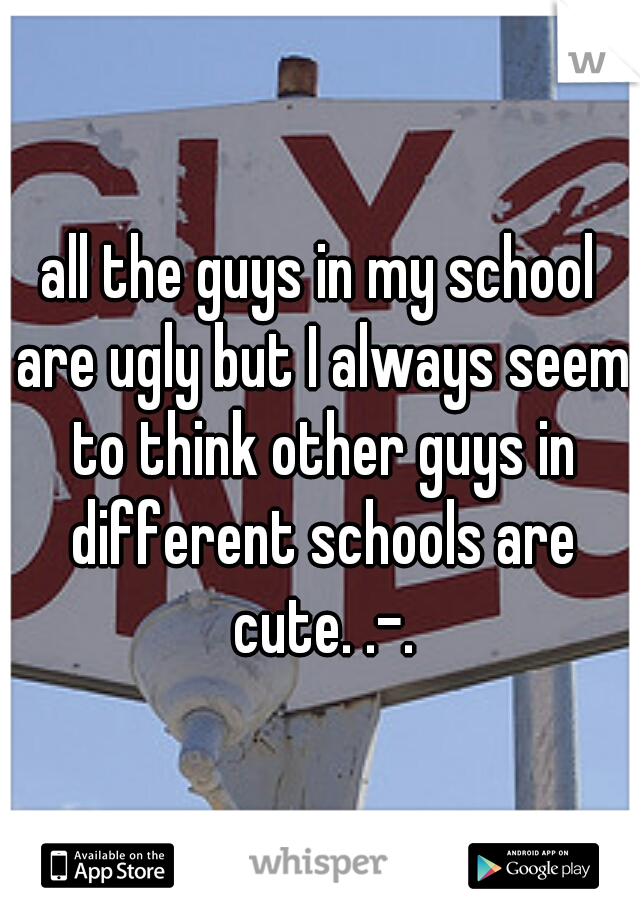 all the guys in my school are ugly but I always seem to think other guys in different schools are cute. .-.