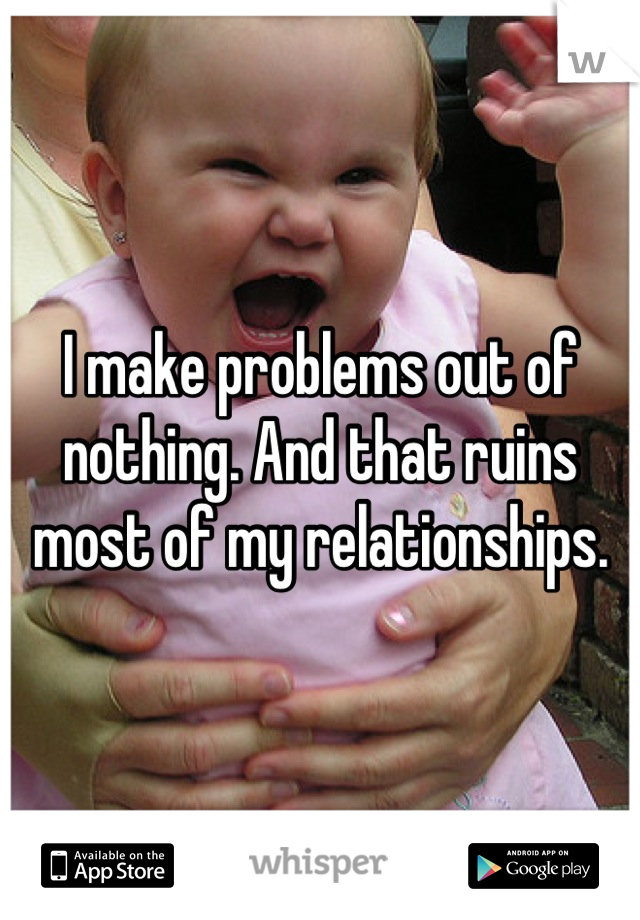 I make problems out of nothing. And that ruins most of my relationships.