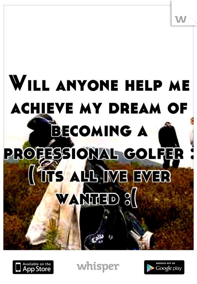 Will anyone help me achieve my dream of becoming a professional golfer :( its all ive ever wanted :( 